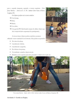 para o segundo integrante, seguindo a mesma sequência. (Foto:
Joice Simões - Acervo da E. E. Dr. Antônio Carlos Couto de Barros,
Campinas-SP).
Os objetos podem ser os mais variados:
➔ Uma bexiga;
➔ Bolas;
➔ Bastão;
➔ Um colete;
➔ Uma garrafa PET (lembrando sempre de utilizar objetos que
não comprometam a segurança dos participantes).
As trocas desses objetos podem, também, acontecer
utilizando maior variedade do movimento. Eles podem ser passados:
➢ Por cima da cabeça;
➢ Lateralmente à direita;
➢ Lateralmente à esquerda;
➢ Por debaixo das pernas;
➢ Os estudantes sentados, depois em pé;
➢ Deitados, com as pernas para cima, passando o objeto com os pés etc.
Foto: Joice Simões - Acervo da E. E. Dr. Antônio Carlos Couto de Barros, Campinas-SP.
Atividades 3 - Corrida em Duplas.
 