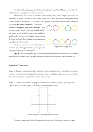 Em algumas localidades, esta atividade, também, leva nome de “Cada Macaco no Seu Galho”,
tendo pequenas adaptações no seu desenvolvimento.
Distribuindo duas colunas de bambolês, uma de frente com a outra (exemplo, uma coluna em
uma lateral da quadra e a outra, na outra lateral), o líder fica no meio enquanto os demais permanecem
cada um dentro de um bambolê. O líder, então, busca qualquer coleguinha que esteja dentro do bambolê
e pergunta “Me dá seu cantinho?”, e este deverá
responder “Vai pedir para o meu vizinho”. Neste
momento, todos deverão trocar de bambolê. O líder
que iniciou sem o bambolê, entra em um qualquer e,
quando todos estiverem acomodados, aquele que ficar
de forade um bambolê deverá fazer a mesma pergunta,
seguindo assim a brincadeira.
Você pode optar por outras distribuições de
bambolês (em círculo, por exemplo), desde que preze
sempre pela segurança dos participantes.
DICA: Peça aos estudantes que, ao deslocarem para outros bambolês, façam-no de diferentes
maneiras como: saltando com os dois pés, saltando com um pé e depois com o outro, saltitando etc.
Atividade 6 - Vamos pular?
Etapa 1 - Realize a atividade chicotinho queimado com os estudantes. Com os estudantes em roda, o
professor posiciona-se no meio da roda com uma corda, gira a corda, para que a mesma passe por baixo
dos pés dos estudantes. Os estudantes tentaram saltar à corda.
Etapa 2 - Organize os estudantes em grupos, desenhe cinco quadrados, de modo que um quadrado
fique no meio, e os outros fiquem a sua volta. Conforme imagem abaixo:
Fonte: Imagem: Adaptada por Sandra Pereira
Peça aos estudantes que saltem do quadrado do meio para frente e para trás e para os lados.
 