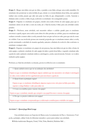 Etapa 3 - Risque uma linha com giz no chão, e paralela a essa linha coloque uma corda estendida. Os
estudantes irão posicionar-se atrás da linha de giz, oriente-os a tomar distância dessa linha, caso queiram
realizar uma corrida, peçam que salte sem pisar na linha de giz, ultrapassando a corda. Aumente a
distância entre a corda e a linha de giz, conforme os estudantes vão conseguindo passar.
Etapa 4 - Organize os estudantes em grupos, estenda uma corda à frente de cada equipe, peça que os
estudantes saltem de um lado a outro da corda, até o final da mesma. Utilize para esta atividade cordas
grandes.
Etapa 5 - Professor, nesta atividade, será necessário utilizar o colchão grande para os estudantes
amortecer a queda, segure uma corda a certa altura do chão próxima ao colchão, peça aos estudantes que
venham correndo e tentem saltar a corda, tentando fazer um giro na hora no salto, para que caia de costas
no colchão. Caso sua escola não possua esse material, proponha que os estudantes tentem saltar a corda,
porém terminando a atividade de maneira agachada, aumente a distância da corda do chão conforme os
estudantes consigam saltar.
Etapa 6 - Organize os estudantes em grupos de seis pessoas, faça uma linha com giz no chão a frente de
cada equipe, o primeiro estudante de cada equipe irá saltar a partir dessa linha, o segundo estudante salta
a partir de ondeo primeiro estudante realizou a aterrisagem e, assim, sucessivamente. Somam- se os saltos
realizados pelas equipes.
Professor, ao final das atividades ou durante, promova reflexões com os estudantes:
1- Quais cuidados temos que ter na realização das atividades?
Espera-se que os estudantes identifiquem alguns cuidados que são necessários em relação à aterrisagem
no salto, como realizar um leve agachamento para amortecer a queda etc.
2- Quais foram as principais regras?
Espera-se que os estudantes identifiquem algumas regras como: não pisar na linha para saltar,
esperar o colega finalizar o salto para saltar etc.
3- Como eu contribuo para o sucesso da equipe?
Espera-se que o estudante entenda que cumprir o seu papel favorece o sucesso da equipe.
4- Por que eu preciso colaborar com equipe?
Espera-se que o estudante compreenda que a colaboração contribui para o trabalho em equipe.
Atividade 7 - Quem Joga Mais Longe
Esta atividade remete aos Esportes de Marca como Levantamento de Peso e Arremessos. Você
pode, a princípio, utilizar bolas de diferentes tamanhos e pesos para realizar essa atividade.
➔ Bolas tradicionais: Basquete, Futsal, Vôlei, Tênis, Beisebol, Medicine Ball …
 