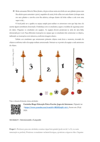 ➔ Bolas artesanais: Bola de Meia (dentro, dá pra colocar areia envolvida em saco plástico presa com
fita adesiva para aumentar o peso), saquinhos de areia, bola velha com areia dentro (coloque areia
em saco plástico e envolva com fita adesiva, coloque dentro de bolas velhas e cole com uma
super cola)...
O local pode ser a quadra ou espaço amplo para realizar os arremessos sem que haja risco de
acertar algum caminhante desavisado. Estabeleça com os estudantes, regras e medidas de segurança antes
do início. Organize os estudantes em equipes. As equipes devem posicionar-se atrás de uma linha
demarcada por você. Faça diferentes marcações no espaço que os estudantes irão arremessar os objetos,
indicando as marcações com números, conforme imagem abaixo.
Solicite aos estudantes que arremessem primeiro objetos mais leves e menores, trocando de
objetos conforme todos da equipe tenham arremessado. Somam-se os pontos da equipe a cada arremesso
de objeto.
Veja o desenvolvimento desta atividade:
Carminha Braga Educação Física Escolar. Jogos de Arremesso. Disponível em:
<https://www.youtube.com/watch?v=RGH2wpG--iw>. Acesso em: 20 jul.
2020.
Atividade 8 – Arremessando e Lançando
Etapa 1 - Professor, para esta atividade, construa régua bem grande (pode ser de 1 a 10, ou outra
numeração se preferir). Posicione osestudantes na lateral darégua, e posicione a réguano chão. Organize
 