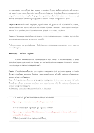 os estudantes em grupos de até cinco pessoas, os estudantes ficaram ajoelhados sobre um colchonete, e
irão segurar o peso com as duas mãos, lançando-a para cima e para frente, fazendo com que quique sobre
a régua. Somam-se as pontuações do grupo. Em seguida os estudantes irão realizar o movimento em pé,
de costa para a régua, lançando o peso por cima da cabeça. Somam-se os pontos do grupo.
Etapa 2 - Com os estudantes em grupos, organize-os em filas, posicione um arco à frente de cada fila,
um estudante no arco, segura o peso com as mãos entre as pernas, e arremessa o mais longe que conseguir.
Trocam-se os estudantes, até todos arremessarem. Somam-se os pontos dosgrupos.
Etapa 3 - Para finalizar, os estudantes em grupos, se posicionam dentro do arco seguram o peso próximo
ao rosto, e tentam arremessar apenas com uma mão.
Professor, sempre que possível, meça a distância que os estudantes arremessaram o peso e some os
pontos da equipe.
Atividade 9 - Lançando, lançando.
Professor, para esta atividade, você irá precisar da régua utilizada na atividade anterior e de alguns
implementos como dado e disco (no material do 2 ano tem sugestões de adaptações, utilize os materiais
construídos pelos estudantes do segundo ano).
Etapa 1 -Organize os estudantes em grupos, posicione a régua em frente aos grupos,peça que o primeiro
de cada grupo faça o lançamento do dardo e assim sucessivamente até todos realizarem o lançamento,
somam-se os pontos da equipe.
Etapa 2 -Organize os estudantes em grupos, posicione a régua em frente aos grupos, peçaque o primeiro
de cada grupo faça o lançamento do disco e assim sucessivamente até todos realizarem o lançamento,
somam-se os pontos da equipe.
Para finalizar, realize uma roda de conversa com os estudantes:
1- As atividades que nós fizemos envolvem qual movimento?
Espera-se que os estudantes respondam lançar e arremessar.
2- Você conhece algum esporte em que as pessoas correm?
Espera-se que os estudantes falem do arremesso de peso e lançamento de disco e dardo, que são
modalidades do atletismo.
3- Quais foram as principais regras das atividades?
 