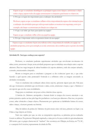 Espera-se que os estudantes identifiquem as principais regras como: lançar e arremessar o objeto
sobre a régua, esperar todos da equipe arremessarem ou lançarem para buscar os objetos etc.
4- Por que as regras são importantes para a realização das atividades?
Professor, espera-seque osestudantes reflitam sobrea importânciadas regrase das orientações para
a realização das atividades para que todos possam realizar as mesmas com segurança, como por
exemplo, não lançar ou arremessar em direção aos colegas etc.
5- O que você tinha que fazer para ajudar sua equipe?
Espera-se que o estudante reflita sobre seu papel na equipe.
6- Por que é importante todos cooperarem dentro da sua equipe?
Espera-se que os estudantes façam uma reflexão sobre a importância do trabalho em equipe nas
atividades propostas, como por exemplo, se eu não arremessar, não contribuo para os pontos da minha
equipe.
Atividade 10 - Será que conheço esse esporte?
Professor, os estudantes puderam experimentar atividades que envolveram movimentos de
saltar, correr, arremessar e lançar, nesta atividade propomos que se estabeleça uma relação entre o esporte
atletismo. Para isso traga imagens de atletas brasileiros do esporte atletismo, onde eles estejam saltando,
correndo, arremessando e lançando.
Mostre as imagens para os estudantes e pergunte se eles conhecem quem são, o que estão
fazendo e qual esporte estão praticando? Estimule-os a refletirem sobre as imagens associando as
atividades vivenciadas.
Caso os estudantes não conheçam atletas desse esporte, apresente alguns para eles. Fale para
eles que vivenciamos atividades que envolveram o saltar, correr, arremessar e lançar, e que o Atletismo é
um esporte que envolve essas modalidades.
Traga para os estudantes um pouco sobre a história desse esporte.
A história do Atletismo acompanha o homem desde os tempos dos nossos ancestrais e sua
prática primitiva ajudou na luta pela fuga dos predadores e na busca por alimentos. Para isso, era preciso
correr, saltar obstáculos e lançar objetos. Precisamente por aprimorar as habilidades básicas de correr,
saltar e lançar, o homem garantiu sua história.
Aliás, há indícios da prática do Atletismo há pelo menos cinco mil anos, primeiro no Egito e na
China e, logo depois, na Grécia.
Tudo isso explica por que, ao criar as competições esportivas, as primeiras provas realizadas
fossem as atléticas. Na primeira Olimpíada registrada, a única prova foi uma corrida de aproximadamente
200 metros, que os gregos chamavam de “stadium”. Isso aconteceu em Olímpia, na Grécia, em 776 AC,
e o campeão foi Coroebus, representante da cidade de Élis.
 