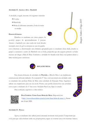 Atividade 12 - Acerte o Alvo - Bambolê
A atividade, a seguir, necessita dos seguintes materiais:
➔ Cordas
➔ Bambolês
➔ Bolas de diferentes tamanhos, bolas de meias
ou similar.
Desenvolvimento
Distribua os estudantes em vários grupos. Se
possível, grupos de aproximadamente 4 pessoas.
Amarre o bambolê com uma corda em local elevado
(exemplo, trave do gol ou estrutura no caso de quadra
com cobertura) e, determinando uma distância apropriada para os estudantes desta idade, desafie os
grupos a acertarem o centro do Bambolê com as bolas, proponha que eles joguem primeiro as bolas
maiores até chegar a Bola de Meia. Conforme a atividade for ficando mais fácil, você poderá afastar a
linha máxima para o arremesso.
BOLA DE MEIA
Para desenvolvimento de atividades de Precisão, a Bola de Meia é um implemento
extremamente útil muito indicado. No material do 5º Ano, você encontrará uma atividade onde
os estudantes irão produzir Bolas de Meia como atividade de Educação Física. Sugerimos
utilizar esse implemento para uso da escola. Porém, caso prefira desenvolver essa atividade
com os pais e estudantes do 1º Ano como Atividade Para Casa, fique à vontade.
Para confecção, sugerimos o vídeo abaixo:
Diva Cordeiro. Como Fazer Bolas de Meia. Disponível em:
<http://www.divacordeiro.com.br/como-fazer-bolas-de-meia/>. Acesso
em: 16 jul. 2020.
Atividade 13 - Peteca
Agora, os estudantes irão utilizar peteca artesanal, levemente mais pesada. É importante que
você, para que cada estudante tenha sua própria peteca, sugere-se construir uma com materiais básicos.
 