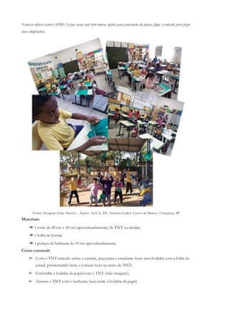 Vamos saber como? (OBS: Se por acaso você tiver outras opções para construção da peteca, fique à vontade para fazer
suas adaptações).
Fonte: Imagem: Joice Simões - Acervo da E.E. Dr. Antônio Carlos Couto de Barros, Campinas, SP
Materiais:
➔ 1 corte de 40 cm x 40 cm (aproximadamente) de TNT ou similar;
➔ 1 folha de Jornal;
➔ 1 pedaço de barbante de 10 cm aproximadamente.
Como construir:
➢ Com o TNT esticado sobre a carteira, peça para o estudante fazer uma bolinha com a folha de
jornal, pressionando bem, e colocar bem no meio do TNT;
➢ Embrulhe a bolinha de papel com o TNT (vide imagem);
➢ Amarre o TNT com o barbante, bem rente à bolinha de papel.
 