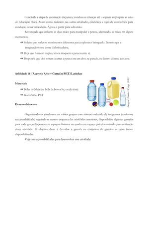 Concluída a etapa de construção da peteca, conduza as crianças até o espaço amplo para as aulas
de Educação Física. Assim como realizado nas outras atividades, estabeleça a regra de convivência para
condução dessa brincadeira. Agora, é partir para adiversão.
Recomende que utilizem as duas mãos para manipular a peteca, alternando as mãos em alguns
momentos;
➔ Solicite que realizem movimentos diferentes para explorar o brinquedo. Permita que a
imaginação tome conta da brincadeira;
➔ Peça que formem duplas, trios e troquem a peteca entre si;
➔ Proponha que eles tentem acertar a peteca em um alvo na parede, ou dentro de uma caixa etc.
Atividade 14 - Acerte o Alvo – Garrafas PET/Latinhas
Materiais
➔ Bolas de Meia (ou bola de borracha, ou de tênis)
➔ Garrafinhas PET
Desenvolvimento
Organizando os estudantes em vários grupos com número reduzido de integrantes (conforme
sua possibilidade) seguindo o mesmo esquema das atividades anteriores, disponibilize algumas garrafas
para cada grupo dispostos em espaços distintos na quadra ou espaço pré-determinado para realização
desta atividade. O objetivo desta é derrubar a garrafa ou conjuntos de garrafas as quais foram
disponibilizadas.
Veja outras possibilidades para desenvolver essa atividade:
 