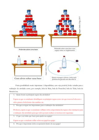 Outra possibilidade muito importante é disponibilizar, caso seja possível, bolas variadas para a
realização da atividade como, por exemplo, bola de Meia, bola de Frescobol, bola de Tênis, bola de
Beisebol etc.
1. Quais foram as principais regras das atividades?
Espera-se que os estudantes identifiquem as principais regras como: ter que tocar na bola com o
cabo, passar a bola dentro das casinhas etc.
2. Por que as regras são importantes para a realização das atividades?
Professor, espera-seque osestudantes reflitam sobreaimportância das regrase das orientações para
a realização das atividades para que todos possam realizar as mesmas com segurança.
3. O que você tinha que fazer para ajudar sua equipe?
Espera-se que o estudante reflita sobre seu papel na equipe.
4. Por que é importante todos cooperarem dentro da sua equipe?
 