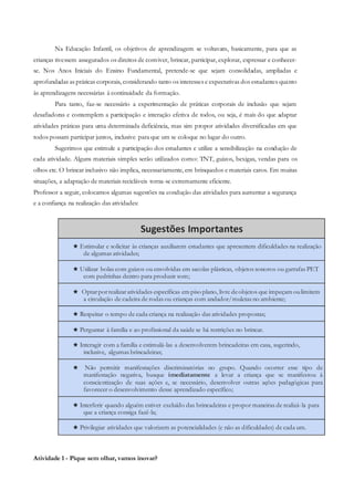Na Educação Infantil, os objetivos de aprendizagem se voltavam, basicamente, para que as
crianças tivessem assegurados os direitos de conviver, brincar, participar, explorar, expressar e conhecer-
se. Nos Anos Iniciais do Ensino Fundamental, pretende-se que sejam consolidadas, ampliadas e
aprofundadas as práticas corporais, considerando tanto os interesses e expectativas dos estudantes quanto
às aprendizagens necessárias à continuidade da formação.
Para tanto, faz-se necessário a experimentação de práticas corporais de inclusão que sejam
desafiadoras e contemplem a participação e interação efetiva de todos, ou seja, é mais do que adaptar
atividades práticas para uma determinada deficiência, mas sim propor atividades diversificadas em que
todos possam participar juntos, inclusive para que um se coloque no lugar do outro.
Sugerimos que estimule a participação dos estudantes e utilize a sensibilização na condução de
cada atividade. Alguns materiais simples serão utilizados como: TNT, guizos, bexigas, vendas para os
olhos etc. O brincar inclusivo não implica, necessariamente, em brinquedos e materiais caros. Em muitas
situações, a adaptação de materiais recicláveis torna-se extremamente eficiente.
Professor a seguir, colocamos algumas sugestões na condução das atividades para aumentar a segurança
e a confiança na realização das atividades:
Sugestões Importantes
★ Estimular e solicitar às crianças auxiliarem estudantes que apresentem dificuldades na realização
de algumas atividades;
★ Utilizar bolas com guizos ou envolvidas em sacolas plásticas, objetos sonoros ou garrafas PET
com pedrinhas dentro para produzir som;
★ Optarporrealizaratividades específicas em piso plano, livre deobjetos que impeçam oulimitem
a circulação de cadeira de rodas ou crianças com andador/muletas no ambiente;
★ Respeitar o tempo de cada criança na realização das atividades propostas;
★ Perguntar à família e ao profissional da saúde se há restrições no brincar.
★ Interagir com a família e estimulá-las a desenvolverem brincadeiras em casa, sugerindo,
inclusive, algumas brincadeiras;
★ Não permitir manifestações discriminatórias no grupo. Quando ocorrer esse tipo de
manifestação negativa, busque imediatamente a levar a criança que se manifestou à
conscientização de suas ações e, se necessário, desenvolver outras ações pedagógicas para
favorecer o desenvolvimento desse aprendizado específico;
★ Interferir quando alguém estiver excluído das brincadeiras e propor maneiras de realizá-la para
que a criança consiga fazê-la;
★ Privilegiar atividades que valorizem as potencialidades (e não as dificuldades) de cada um.
Atividade 1 - Pique sem olhar, vamos inovar?
 