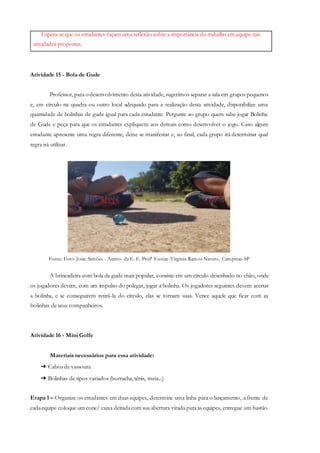 Espera-se que os estudantes façam uma reflexão sobre a importância do trabalho em equipe nas
atividades propostas.
Atividade 15 - Bola de Gude
Professor, para o desenvolvimento desta atividade, sugerimos separar a sala em grupos pequenos
e, em círculo na quadra ou outro local adequado para a realização desta atividade, disponibilize uma
quantidade de bolinhas de gude igual para cada estudante. Pergunte ao grupo quem sabe jogar Bolinha
de Gude e peça para que os estudantes expliquem aos demais como desenvolver o jogo. Caso algum
estudante apresente uma regra diferente, deixe se manifestar e, ao final, cada grupo irá determinar qual
regra irá utilizar.
Fonte: Foto: Joice Simões - Acervo da E. E. Profª Eunice Virginia Ramos Navero, Campinas-SP
A brincadeira com bola de gude mais popular, consiste em um círculo desenhado no chão, onde
os jogadores devem, com um impulso do polegar, jogar a bolinha. Os jogadores seguintes devem acertar
a bolinha, e se conseguirem retirá-la do círculo, elas se tornam suas. Vence aquele que ficar com as
bolinhas de seus companheiros.
Atividade 16 - Mini Golfe
Materiais necessários para essa atividade:
➔ Cabos de vassoura
➔ Bolinhas de tipos variados (borracha, tênis, meia...)
Etapa 1 – Organize os estudantes em duas equipes, determine uma linha para o lançamento, a frente de
cadaequipe coloque um cone/ caixa deitadacom sua abertura virada paraas equipes, entregue um bastão
 
