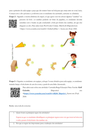 para o primeiro de cada equipe e peça que eles tentem bater na bola para que esteja entre no cone/caixa.
Comece com o alvo próximo e, conforme com os estudantes vão acertando, aumenta-se adistância.
Etapa 2 - Seguindo a mesma dinâmica da etapa1, só que agora você irá colocar algumas “casinhas” no
percurso da bola ( as casinhas poderão ser feitas de papelão), os estudantes deverão
caminhar com o bastão na pão conduzindo a bola por dentro das casinhas, até que elas
cheguem ao alvo. Para saber mais: Prof Evelyn Cristian. Mini Golf. Disponível em:
<https://www.youtube.com/watch?v=Zy6kyS-JZKw >. Acesso em: 20 jul. 2020.
Etapa 3 - Organize os estudantes em equipes, coloque 5 cones deitados para cada equipe, os estudantes
tentarão lançar a bola dentro de um dos cones, a partir de uma linha demarcada.
Para saber mais sobre esta atividade: Carminha Braga Educação Física Escolar. Golf
Colorido. Disponível em:
<https://www.youtube.com/watch?v=dQA4_Xkqwlo>. Acesso em: 20 jul.
2020.
Realize uma roda de conversa:
1. Quais foram as principais regras das atividades?
Espera-se que os estudantes identifiquem as principais regras como: ter que tocar na bola com
o cabo, passar a bola dentro das casinhas etc.
2. Por que as regras são importantes para a realização das atividades?
 
