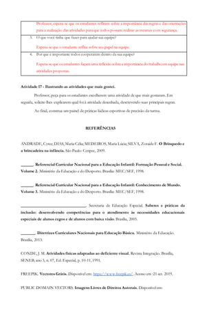 Professor, espera-se que os estudantes reflitam sobre a importância das regras e das orientações
para a realização das atividades para que todos possam realizar as mesmas com segurança.
3. O que você tinha que fazer para ajudar sua equipe?
Espera-se que o estudante reflita sobre seu papel na equipe.
4. Por que é importante todos cooperarem dentro da sua equipe?
Espera-se que os estudantes façam uma reflexão sobrea importância do trabalho em equipe nas
atividades propostas.
Atividade 17 - Ilustrando as atividades que mais gostei.
Professor, peça para os estudantes escolherem uma atividade de que mais gostaram. Em
seguida, solicite-lhes explicarem qual foi à atividade desenhada, descrevendo suas principais regras.
Ao final, construa um painel de práticas lúdicas esportivas de precisão da turma.
REFERÊNCIAS
ANDRADE, Cyrce; DIAS, Maria Célia; MEDEIROS, Maria Lúcia; SILVA, Zoraide F. O Brinquedo e
a brincadeira na infância. São Paulo: Cenpec, 2009.
. Referencial Curricular Nacional para a Educação Infantil: Formação Pessoal e Social.
Volume 2. Ministério da Educação e do Desporto. Brasília: MEC/SEF, 1998.
. Referencial Curricular Nacional para a Educação Infantil: Conhecimento de Mundo.
Volume 3. Ministério da Educação e do Desporto. Brasília: MEC/SEF, 1998.
. Secretaria de Educação Especial. Saberes e práticas da
inclusão: desenvolvendo competências para o atendimento às necessidades educacionais
especiais de alunos cegos e de alunos com baixa visão. Brasília, 2005.
. Diretrizes Curriculares Nacionais para Educação Básica. Ministério da Educação.
Brasília, 2013.
CONDE, J. M. Atividades físicas adaptadas ao deficiente visual. Revista Integração. Brasília,
SENEB, ano 3, n. 07, Ed. Especial, p. 10-11, 1991.
FREEPIK. Vectores Grátis. Disponível em: https://www.freepik.es/. Acesso em :21 set. 2019.
PUBLIC DOMAIN VECTORS. Imagens Livres de Direitos Autorais. Disponível em:
 