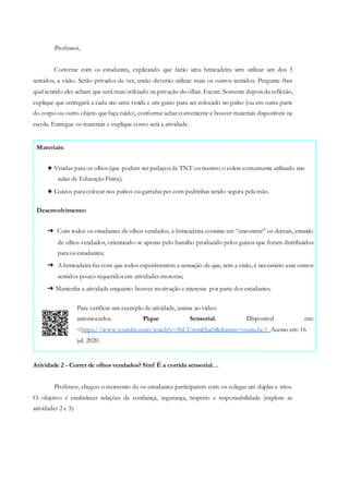 <https://www.youtube.com/watch?v=SsUUmnjQuc0&feature=youtu.be>. Acesso em: 16
jul. 2020.
em:Disponível
Para verificar um exemplo de atividade, assista ao vídeo:
antoniocarlos. Pique Sensorial.
➔ Com todos os estudantes de olhos vendados, a brincadeira consiste em “encontrar” os demais, estando
de olhos vendados, orientando-se apenas pelo barulho produzido pelos guizos que foram distribuídos
para os estudantes;
➔ A brincadeira faz com que todos experimentem a sensação de que, sem a visão, é necessário usar outros
sentidos pouco requeridos em atividades motoras;
➔ Mantenha a atividade enquanto houver motivação e interesse por parte dos estudantes.
Desenvolvimento:
★ Vendas para os olhos (que podem ser pedaços de TNT ou mesmo o colete comumente utilizado nas
aulas de Educação Física);
★ Guizos para colocar nos pulsos ou garrafas pet com pedrinhas sendo segura pela mão.
Materiais:
Professor,
Converse com os estudantes, explicando que farão uma brincadeira sem utilizar um dos 5
sentidos, a visão. Serão privados de ver, então deverão utilizar mais os outros sentidos. Pergunte-lhes
qual sentido eles acham que será mais utilizado na privação do olhar. Escute. Somente depois da reflexão,
explique que entregará a cada um uma venda e um guizo para ser colocado no pulso (ou em outra parte
do corpo ou outro objeto que faça ruído), conforme achar conveniente e houver materiais disponíveis na
escola. Entregue os materiais e explique como será a atividade.
Atividade 2 - Correr de olhos vendados? Sim! É a corrida sensorial…
Professor, chegou o momento de os estudantes participarem com os colegas em duplas e trios.
O objetivo é estabelecer relações de confiança, segurança, respeito e responsabilidade (explore as
atividades 2 e 3):
 