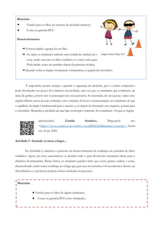 Materiais:
★ Vendas para os olhos de alguns estudantes;
★ Cones ou garrafas PET como obstáculos.
É importante prestar atenção e garantir a segurança da atividade, pois o caráter competitivo
pode desvincular um pouco dos objetivos da atividade, uma vez que os estudantes que conduzem, na
ânsia de ganhar, correm sem se preocupar com seus parceiros. Se necessário, dê uma pausa e inicie uma
rápida reflexão acerca da ação realizada, com a intenção de levar a conscientização aos estudantes de que
o equilíbrio da dupla é fundamental para o sucesso e, só depois de dominado este requisito, partam para
a velocidade. Mantenha a atividade até que haja motivação e interesse dos estudantes. Troque as duplas.
antoniocarlos. Corrida Sensitiva. Disponível em:
<https://www.youtube.com/watch?v=swyRPKEIjrM&feature=youtu.be>. Acesso
em: 16 jul. 2020.
Atividade 3 - Guiando os meus colegas…
Na Atividade 2, iniciamos o processo de desenvolvimento da confiança em caminhar de olhos
vendados. Agora, em trios, aumentamos os desafios onde o guia deverá dar orientações claras para a
dinâmica da brincadeira. Dessa forma, os estudantes guiados terão que ouvir, pensar, realizar e ousar,
desenvolvendo assim maior confiança no colega que guia seus movimentos. Os movimentos devem ser
diversificados e o professor poderá colocar obstáculos no percurso.
➔ Formar duplas e agrupá-los em filas.
➔ Ao sinal, os estudantes realizam uma corrida de estafeta até o
cone, sendo um com os olhos vendados e o outro como guia.
Pode incluir cones no caminho depois da primeira vivência.
➔ Quando todas as duplas vivenciarem a brincadeira, os papéis são invertidos.
Desenvolvimento:
Vendas para os olhos (as mesmas da atividade anterior);
Cones ou garrafas PET.
★
★
Materiais:
 