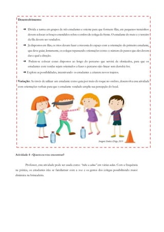 Atividade 4 - Quem eu vou encontrar?
Professor, esta atividade pode ser usada como “volta a calma” em várias aulas. Com a frequência
na prática, os estudantes irão se familiarizar com a voz e os gestos dos colegas possibilitando maior
dinâmica na brincadeira.
Desenvolvimento:
➔ Divida a turma em grupos de três estudantes e oriente para que formem filas, em pequenos trenzinhos
devem colocar osbraços estendidos sobreo ombro do colegada frente. O estudante do meio e o terceiro
da fila devem ser vendados.
➔ Já dispostos em filas, os trios devem fazer a travessia do espaço com a orientação do primeiro estudante,
que deve guiar, lentamente, os colegas repassando orientações como: o número de passos que eles devem
dar e qual a direção.
➔ Podem-se colocar cones dispostos ao longo do percurso que servirá de obstáculos, para que os
estudantes com vendas sejam orientados a fazer o percurso não-linear sem derrubá-los.
➔ Explore as possibilidades, incentivando os estudantes a criarem novos trajetos.
Variação: Ao invés de utilizar um estudante como guia por meio do toque no ombro, desenvolva essa atividade
com orientações verbais para que o estudante vendado amplie sua percepção do local.
 