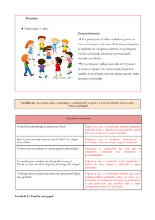Lembre-se: As crianças estão construindo o conhecimento e agora é a hora da reflexão sobre a ação.
Vamos participar!
Questões norteadoras
Como foi a experiência de vendar os olhos? Fazer com que os estudantes tenham percepção
sensorial antes e depois dos movimentos, pode
levá-los a explorar os outros sentidos.
Que forma vocês encontraram para “achar” os colegas
sem vê-los?
Espera-se que o estudante “perceba-se” e
identifique como seu corpo reage às mudanças.
Como vocês se sentiram ao serem guiados pelo colega? Expressar os sentimentos faz com que os
estudantes conheçam suas limitações e
potencialidades.
Como foi guiar o colega que não podia enxergar?
Vocês tiveram cuidado e respeito pelo tempo do colega?
Espera-se que o estudante tenha respeitado o
tempo de seus colegas e oferecido o apoio
necessário.
Todos podem participar das atividades propostas? Quem
não poderia?
Espera-se que os estudantes reflitam que todos
podem praticar atividades física, às vezes, só é
necessária uma adaptação na regra, no material etc.
e que percebam que, mesmo sem a visão,
conseguiram realizar as atividades.
Atividade 5 - Corrida com papel.
Materiais:
★ Vendas para os olhos.
Desenvolvimento:
➔ Um participante de olhos vendados é girado em
torno de si mesmo três vezes. Os demais participantes
se espalham até oito passos distantes do participante
vendado, formando um círculo, permanecendo
imóveis e em silêncio.
➔ O participante vendado pode dar até 10 passos e,
se tocar em alguém, diz o nome dessa pessoa. Em
seguida, troca de lugar com este, mesmo que não tenha
acertado o nome dele.
 