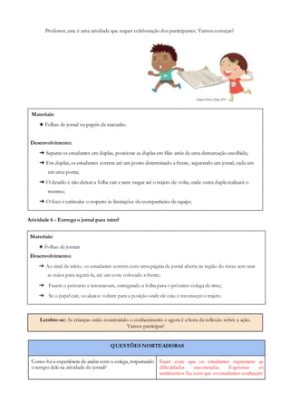 Materiais:
★ Folhas de jornal ou papéis de rascunho.
Desenvolvimento:
➔ Separar os estudantes em duplas, posicione as duplas em filas atrás de uma demarcação escolhida;
➔ Em duplas, os estudantes correm até um ponto determinado a frente, segurando um jornal, cada um
em uma ponta;
➔ O desafio é não deixar a folha cair e nem rasgar até o trajeto de volta, onde outra dupla realizará o
mesmo;
➔ O foco é estimular o respeito às limitações do companheiro de equipe.
Materiais:
★ Folhas de jornais
Desenvolvimento:
➔ Ao sinal de início, os estudantes correm com uma página de jornal aberta na região do tórax sem usar
as mãos para segurá-la, até um cone colocado a frente;
➔ Fazem o percurso e retornavam, entregando a folha para o próximo colega de time;
➔ Se o papel cair, os alunos voltam para a posição onde ele caiu e recomeçar o trajeto.
Lembre-se: As crianças estão construindo o conhecimento e agora é a hora da reflexão sobre a ação.
Vamos participar!
Professor, esta é uma atividade que requer colaboração dos participantes. Vamos começar?
Atividade 6 - Entrega o jornal para mim?
QUESTÕES NORTEADORAS
Como foi a experiência de andar com o colega, respeitando
o tempo dele na atividade do jornal?
Fazer com que os estudantes expressem as
dificuldades encontradas. Expressar os
sentimentos faz com que os estudantes conheçam
 