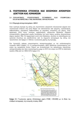 2. ΓΔΩΣΔΥΝΙΚΑ ΢ΣΟΙΥΔΙΑ ΚΑΙ ΢ΔΙ΢ΜΙΚΗ ΑΠΟΚΡΙ΢Η
ΓΙΚΣΤΩΝ ΚΑΙ ΛΙΜΑΝΙΩΝ
2.1 ΓΔΩΛΟΓΙΚΔ΢,
ΓΔΩΣΔΥΝΙΚΔ΢
΢ΤΝΘΗΚΔ΢
ΚΑΙ
XΥΑΡΑΚΣΗΡΙ΢ΣΙΚΑ ΣΗ΢ ΠΔΡΙΟΥΗ΢ ΑΡΓΟ΢ΣΟΛΙΟΤ

ΓΔΩΦΤ΢ΙΚΑ

2.1.1 Πεξηνρή επηηαρπλζηνγξάθνπ ARG2
΢ηελ επξχηεξε πεξηνρή ηεο πφιεο ηνπ Αξγνζηνιίνπ επηθξαηνχλ πιεηνθαηληθά ηδήκαηα πνπ
γεσηεθηνληθά αλήθνπλ ζηε δψλε Παμψλ θαη απνηεινχληαη απφ ςακκίηεο, θξνθαινπαγή,
αζβεζηφιηζνπο, καξγατθνχο αζβεζηφιηζνπο κε καξγατθέο ελζηξψζεηο θαη κάξγεο. ΢ηελ
παξαιηαθή δψλε ζηνπο αλσηέξσ ζρεκαηηζκνχο ππέξθεηληαη ζαιάζζηνη εδαθηθνί
ηιπσαξγηιψδεηο ζρεκαηηζκνί κηθξήο δπζηκεζίαο θαη θαηά ηφπνπο κεγάιεο πιαζηηθφηεηαο
πάρνπο πεξίπνπ 30m. Οη ζρεκαηηζκνί απηνί είλαη ζαιάζζηνη, πινχζηνη ζε απνιηζψκαηα θαη
νξγαληθά (ιηγλίηεο) θαη νξηνζεηνχληαη απφ ηε ζεκεξηλή αθηνγξακκή ηεο πφιεο ηνπ
Αξγνζηνιίνπ. ΢ην ΢ρήκα 2.1 δίδεηαη ν γεσινγηθφο ράξηεο ηεο πεξηνρήο.
΢ην Αξγνζηφιη ππάξρεη εγθαηεζηεκέλνο επηηαρπλζηνγξάθνο κε ηελ θσδηθνπνηεκέλε
νλνκαζία ARG2 (΢ρήκα 2.1). Ο επηηαρπλζηνγξάθνο ARG2 βξίζθεηαη εγθαηεζηεκέλνο ζην
θηίξην ηεο πεξηθέξεηαο Ηνλίσλ Νήζσλ θαη αληηθαηέζηεζε ηνλ παιαηφηεξεο ηερλνινγίαο
επηηαρπλζηνγξάθν πνπ ήηαλ εγθαηεζηεκέλνο κέρξη ην 2012 ζην θηίξην ηνπ ΟΣΔ ζε απφζηαζε
πεξίπνπ 200κ απφ ηνλ ARG2 (CH, ΢ρήκα 2.2).

Σχήμα 2.1 Γεςιμγηθόξ πάνηεξ (Απόζπαζμα πάνηε ΙΓΜΓ, 1:50.000) με ηε ζέζε ημο
ζηαζμμύ θαηαγναθήξ ηεξ ζεηζμηθήξ θίκεζεξ ARG2

 