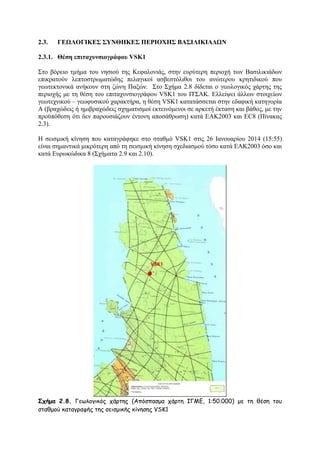 2.3.

ΓΔΩΛΟΓΙΚΔ΢ ΢ΤΝΘΗΚΔ΢ ΠΔΡΙΟΥΗ΢ ΒΑ΢ΙΛΙΚΙΑΓΩΝ

2.3.1. Θέζε επηηαρπλζηνγξάθνπ VSK1
΢ην βφξεην ηκήκα ηνπ λεζηνχ ηεο Κεθαινληάο, ζηελ επξχηεξε πεξηνρή ησλ Βαζηιηθηάδσλ
επηθξαηνχλ ιεπηνζηξσκαηψδεο πειαγηθνί αζβεζηφιηζνη ηνπ αλψηεξνπ θξεηηδηθνχ πνπ
γεσηεθηνληθά αλήθνπλ ζηε δψλε Παμψλ. ΢ην ΢ρήκα 2.8 δίδεηαη ν γεσινγηθφο ράξηεο ηεο
πεξηνρήο κε ηε ζέζε ηνπ επηηαρπλζηνγξάθνπ VSK1 ηνπ ΗΣ΢ΑΚ. Διιείςεη άιισλ ζηνηρείσλ
γεσηερληθνχ – γεσθπζηθνχ ραξαθηήξα, ε ζέζε VSK1 θαηαηάζζεηαη ζηελ εδαθηθή θαηεγνξία
Α (βξαρψδεηο ή εκηβξαρψδεηο ζρεκαηηζκνί εθηεηλφκελνη ζε αξθεηή έθηαζε θαη βάζνο, κε ηελ
πξνυπφζεζε φηη δελ παξνπζηάδνπλ έληνλε απνζάζξσζε) θαηά ΔΑΚ2003 θαη ΔC8 (Πίλαθαο
2.3).
Ζ ζεηζκηθή θίλεζε πνπ θαηαγξάθεθε ζην ζηαζκφ VSK1 ζηηο 26 Ηαλνπαξίνπ 2014 (15:55)
είλαη ζεκαληηθά κηθξφηεξε απφ ηε ζεηζκηθή θίλεζε ζρεδηαζκνχ ηφζν θαηά ΔΑΚ2003 φζν θαη
θαηά Δπξσθψδηθα 8 (΢ρήκαηα 2.9 θαη 2.10).

Σχήμα 2.8. Γεςιμγηθόξ πάνηεξ (Απόζπαζμα πάνηε ΙΓΜΓ, 1:50.000) με ηε ζέζε ημο
ζηαζμμύ θαηαγναθήξ ηεξ ζεηζμηθήξ θίκεζεξ VSK1

 