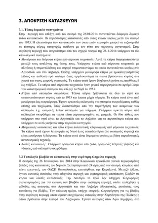 3. ΑΠΟΚΡΙ΢Η ΚΑΣΑ΢ΚΔΤΩΝ
3.1. Σύπνο δνκηθώλ ζπζηεκάηωλ
΢ηελ πεξηνρή πνπ επιήγε απφ ηνλ ζεηζκφ ηεο 26/01/2014 ζπλαληψληαη δηάθνξνη δνκηθνί
ηχπνη θαηαζθεπψλ. Οη πεξηζζφηεξεο θαηαζθεπέο απφ απηέο έγηλαλ θπξίσο κεηά ηνλ ζεηζκφ
ηνπ 1953. Ζ πιεηνλφηεηα ησλ θαηαζθεπψλ ησλ νηθηζηηθψλ πεξηνρψλ κπνξεί λα ηαμηλνκεζεί
ζε ηέζζεξηο θχξηεο θαηεγνξίεο αλάινγα κε ηνλ ηχπν ηνπ θέξνληνο νξγαληζκνχ. ΢ηελ
επξχηεξε πεξηνρή πνπ επεξεάζηεθε απφ ηνλ ηζρπξφ ζεηζκφ ηεο 26-1-2014 ππάξρνπλ ηα πην
θάησ δνκηθά ζπζηήκαηα:
Μονώροθα και διώροθα κηίρια από θέροσζα ηοιτοποιία: Απηά ηα θηίξηα δηαθνξνπνηνχληαη
κεηαμχ ηνπο αλαιφγσο ηεο ζέζεο ηνπο. Τπάξρνπλ θηίξηα απφ θέξνπζα ηνηρνπνηία κε
πιίλζνπο ή ηζηκεληφιηζνπο θαη ηζρπξφ ηζηκεληνθνλίακα ηα νπνία ζπλαληψληαη θπξίσο ζην
Αξγνζηφιη θαη ζην Λεμνχξη. Δπίζεο ππάξρνπλ κνλψξνθα θηίξηα κε εκηθαηεξγαζκέλνπο
ιίζνπο θαη αζζελέζηεξν θνλίακα φπσο αξγηινθνλίακα ηα νπνία βξίζθνληαη θπξίσο ζηα
ρσξηά θαη ζηνπο κηθξνχο νηθηζκνχο. Σα θηίξηα απηά έρνπλ βνεζεηηθή ρξήζε σο απνζήθεο ή
σο ζηάβινη. Σα θηίξηα απφ θέξνπζα ηνηρνπνηία ήηαλ γεληθά πεξηνξηζκέλα ζε αξηζκφ ιφγσ
ηνπ θαηαζηξνθηθνχ ζεηζκνχ πνπ έπιεμε ην Νεζί ην 1953.
Κηίρια από οπλιζμένο ζκσρόδεμα: Σέηνηα θηίξηα βξίζθνληαη ζε φιν ην λεζί θαη
θαηαζθεπάζηεθαλ θπξίσο απφ ην 1953 θαη έπεηηα κέρξη ζήκεξα. Σα θηίξηα απηά είλαη απφ
κνλψξνθα έσο ηεηξαψξνθα. Έρνπλ αξθεηνχο νπιηζκνχο ζηα ζηνηρεία ζθπξνδέκαηνο θαζψο
επίζεο θαη ηνηρψκαηα, φπσο δηαπηζηψζεθε απφ ηελ παξαηήξεζε ησλ αλακνλψλ ησλ
νπιηζκψλ π.ρ. αλακνλέο ιείσλ νπιηζκψλ γηα ηνίρσκα. Τπάξρνπλ αξθεηά θηίξηα απφ
νπιηζκέλν ζθπξφδεκα ηα νπνία είλαη ραξαθηεξηζκέλα σο κλεκεία. Οη δχν πφιεηο πνπ
ππάξρνπλ ζην λεζί είλαη ην Αξγνζηφιη θαη ην Λεμνχξη θαη ηα πεξηζζφηεξα θηίξηα πνπ
ππάξρνπλ ζε απηέο αλήθνπλ ζηελ παξνχζα θαηεγνξία.
Μνημειακές καηαζκεσές και άλλα κηίρια πολιηιζηικής κληρονομιάς από θέροσζα ηοιτοποιία:
Σα θηίξηα απηά έρνπλ ιεηηνπξγία σο Νανί ή σο εθπαηδεπηήξηα (ζε νηθηζκνχο θπξίσο) θαη
είλαη κνλψξνθα ή δηψξνθα. Σα θηίξηα απηά είλαη δνκεκέλα θπξίσο κε βάζε παξαδνζηαθέο
αληηζεηζκηθέο ηερληθέο.
Λοιπές καηαζκεσές: Τπάξρνπλ νξηζκέλα θηίξηα απφ μχιν, νξηζκέλεο πέηξηλεο γέθπξεο θαη
γέθπξεο απφ νπιηζκέλν ζθπξφδεκα.
3.2 Σππνινγία βιαβώλ ζε θαηαζθεπέο ζηελ επξύηεξε πιεγείζα πεξηνρή
Ο ζεηζκφο ηεο 26 Ηαλνπαξίνπ ηνπ 2014 ζηελ Κεθαινληά πξνθάιεζε γεληθά πεξηνξηζκέλεο
βιάβεο ζηηο θαηαζθεπέο ηνπ Νεζηνχ. ΢ε ιηγφηεξν απφ 24 ψξεο απφ ηνλ ζεηζκφ, θιηκάθην απφ
πέληε εξεπλεηέο ηνπ ΟΑ΢Π Θεζζαινλίθεο επηζθέθζεθε ηελ Κεθαινληά. Μεηαμχ άιισλ,
έγηλαλ εθηελείο απηνςίεο ζηελ πιεγείζα πεξηνρή θαη θσηνγξαθηθή απνηχπσζε βιαβψλ ζε
θηίξηα θαη ινηπέο θαηαζθεπέο. Σελ Γεπηέξα ην πξσί δελ ππήξραλ πιεξνθνξίεο
ζπγθεληξσκέλεο γηα ηελ έθηαζε ησλ βιαβψλ ζηελ επξχηεξε πεξηνρή, νπφηε επηιέρζεθε ε
κέζνδνο ηεο απηνςίαο ζην Αξγνζηφιη θαη ζην Λεμνχξη νδνηπνξηθψο, ξσηψληαο ηνπο
θαηνίθνπο γηα βιάβεο. Σελ επφκελε εκέξα, ππήξρε επαξθήο πιεξνθφξεζε γηα ηηο βιάβεο
ζηελ επξχηεξε πεξηνρή νπφηε έγηλαλ επνρνχκελεο απηνςίεο ζηελ Υεξζφλεζν ηεο Παιίθεο ε
νπνία βξίζθεηαη ζηελ πιεπξά ηνπ Λεμνπξίνπ. Έγηλαλ απηνςίεο ζηνλ Άγην Γεκήηξην, ζην

 