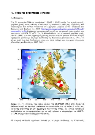1. Ι΢ΥΤΡΗ ΢ΔΙ΢ΜΙΚΗ ΚΙΝΗ΢Η
1.1 Δηζαγωγή
΢ηηο 26 Ηαλνπαξίνπ 2014 θαη ηνπηθή ψξα 15:55 (13:55 GMT) ζπλέβε έλαο ηζρπξφο ζεηζκφο
κεγέζνπο ξνπήο Μw:6.1 (HRV) κε επίθεληξν ηηο λνηηνδπηηθέο αθηέο ηεο Κεθαινληάο, θαη
ζπγθεθξηκέλα πεξί ηα 9km λνηηνδπηηθά ηνπ Λεμνπξίνπ ΢χκθσλα κε ηελ ηζηνζειίδα ηνπ
΢εηζκνινγηθνχ ΢ηαζκνχ ηνπ ΑΠΘ (http://geophysics.geo.auth.gr/the_seisnet/ATLAS/web/
majorquakes_gr.htm) πξφθεηηαη γηα επηθαλεηαθφ ζεηζκφ, κε γεσγξαθηθέο ζπληεηαγκέλεο ηνπ
επηθέληξνπ 38.1610Β, 20.3400Α. ΢ηηο 20:45 αθνινχζεζε έλαο κεηαζεηζκφο κεγέζνπο ξνπήο
Μw:5.5 (HRV). Απφ ηνπο κεραληζκνχο γέλεζεο ησλ δχν ζεηζκψλ θαίλεηαη φηη νη δχν ζεηζκνί
ζρεηίδνληαη γελεηηθά κε ην ξήγκα δηεχζπλζεο ηεο Κεθαινληάο (Scordilis et al., 1985). Σν
ξήγκα απηφ είλαη έλα δεμηφζηξνθν ξήγκα ζην νπνίν ππάξρεη θαη αλάζηξνθε ζπληζηψζα
(Παπαδάρνο θαη Παπαδάρνπ, 1997, 2003).

Σχήμα 1.1. Σμ επίθεκηνμ ημο θύνημο ζεηζμμύ ηεξ 26/1/2014 (Μ6.1) ζηεκ Κεθαιμκηά
(θόθθηκμ αζηένη) θαη θαηακμμή επηθέκηνςκ ηςκ μεηαζεηζμώκ θαηά ηηξ πνώηεξ 2 εμένεξ ηεξ
ζεηζμηθήξ αθμιμοζίαξ (Πεγή: Γνγαζηήνημ Γεςθοζηθήξ ΑΠΘ). Με θίηνηκα ηεηνάγςκα
ζομβμιίδμκηαη μη επηηαποκζημγνάθμη θαη με μςβ ηνίγςκα μη ζεηζμμγνάθμη ημο ΟΑ΢ΠΙΣ΢ΑΚ. Οη μεπακηζμμί γέκεζεξ θαίκμκηαη επίζεξ.

Ζ ζεηζκηθή αθνινπζία ζρεηίδεηαη γελεηηθά κε ην ξήγκα δηεχζπλζεο ηεο Κεθαινληάο

 