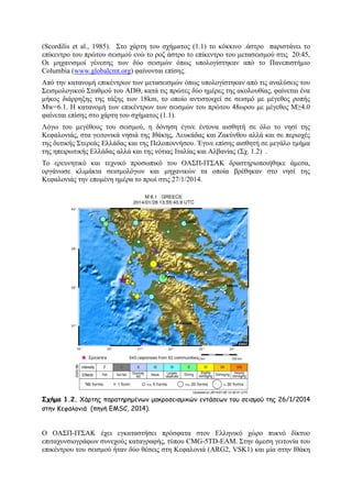 (Scordilis et al., 1985). ΢ην ράξηε ηνπ ζρήκαηνο (1.1) ην θφθθηλν .άζηξν παξηζηάλεη ην
επίθεληξν ηνπ πξψηνπ ζεηζκνχ ελψ ην ξνδ άζηξν ην επίθεληξν ηνπ κεηαζεηζκνχ ζηηο 20:45,
Οη κεραληζκνί γέλεζεο ησλ δχν ζεηζκψλ φπσο ππνινγίζηεθαλ απφ ην Παλεπηζηήκην
Columbia (www.globalcmt.org) θαίλνληαη επίζεο.
Απφ ηελ θαηαλνκή επηθέληξσλ ησλ κεηαζεηζκψλ φπσο ππνινγίζηεθαλ απφ ηηο αλαιχζεηο ηνπ
΢εηζκνινγηθνχ ΢ηαζκνχ ηνπ ΑΠΘ, θαηά ηηο πξψηεο δχν εκέξεο ηεο αθνινπζίαο, θαίλεηαη έλα
κήθνο δηάξξεμεο ηεο ηάμεο ησλ 18km, ην νπνίν αληηζηνηρεί ζε ζεηζκφ κε κέγεζνο ξνπήο
Μw=6.1. Ζ θαηαλνκή ησλ επηθέληξσλ ησλ ζεηζκψλ ηνπ πξψηνπ 48σξνπ κε κέγεζνο Μ≥4.0
θαίλεηαη επίζεο ζην ράξηε ηνπ ζρήκαηνο (1.1).
Λφγσ ηνπ κεγέζνπο ηνπ ζεηζκνχ, ε δφλεζε έγηλε έληνλα αηζζεηή ζε φιν ην λεζί ηεο
Κεθαινληάο, ζηα γεηηνληθά λεζηά ηεο Ηζάθεο, Λεπθάδαο θαη Εαθχλζνπ αιιά θαη ζε πεξηνρέο
ηεο δπηηθήο ΢ηεξεάο Διιάδαο θαη ηεο Πεινπνλλήζνπ. Έγηλε επίζεο αηζζεηή ζε κεγάιν ηκήκα
ηεο επεηξσηηθήο Διιάδαο αιιά θαη ηεο λφηηαο Ηηαιίαο θαη Αιβαλίαο (΢ρ. 1.2) .
Σν εξεπλεηηθφ θαη ηερληθφ πξνζσπηθφ ηνπ ΟΑ΢Π-ΗΣ΢ΑΚ δξαζηεξηνπνηήζεθε άκεζα,
νξγάλσζε θιηκάθηα ζεηζκνιφγσλ θαη κεραληθψλ ηα νπνία βξέζεθαλ ζην λεζί ηεο
Κεθαινληάο ηελ επνκέλε εκέξα ην πξσί ζηηο 27/1/2014.

Σχήμα 1.2. Χάνηεξ παναηενεμέκςκ μαθνμζεηζμηθώκ εκηάζεςκ ημο ζεηζμμύ ηεξ 26/1/2014
ζηεκ Κεθαιμκηά (πεγή EMSC, 2014).

Ο ΟΑ΢Π-ΗΣ΢ΑΚ έρεη εγθαηαζηήζεη πξφζθαηα ζηνλ Διιεληθφ ρψξν ππθλφ δίθηπν
επηηαρπλζηνγξάθσλ ζπλερνχο θαηαγξαθήο, ηχπνπ CMG-5TD-EAM. ΢ηελ άκεζε γεηηνλία ηνπ
επηθέληξνπ ηνπ ζεηζκνχ ήηαλ δχν ζέζεηο ζηε Κεθαινληά (ARG2, VSK1) θαη κία ζηελ Ηζάθε

 
