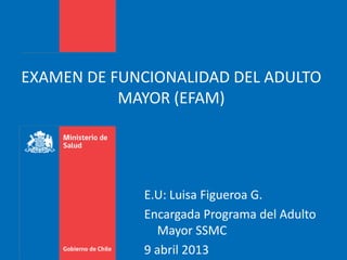 EXAMEN DE FUNCIONALIDAD DEL ADULTO
MAYOR (EFAM)
E.U: Luisa Figueroa G.
Encargada Programa del Adulto
Mayor SSMC
9 abril 2013
 