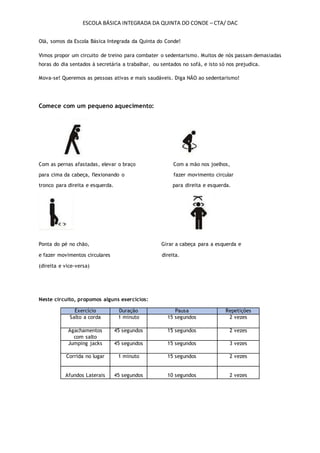 ESCOLA BÁSICA INTEGRADA DA QUINTA DO CONDE – CTA/ DAC
Olá, somos da Escola Básica Integrada da Quinta do Conde!
Vimos propor um circuito de treino para combater o sedentarismo. Muitos de nós passam demasiadas
horas do dia sentados à secretária a trabalhar, ou sentados no sofá, e isto só nos prejudica.
Mova-se! Queremos as pessoas ativas e mais saudáveis. Diga NÃO ao sedentarismo!
Comece com um pequeno aquecimento:
Com as pernas afastadas, elevar o braço Com a mão nos joelhos,
para cima da cabeça, flexionando o fazer movimento circular
tronco para direita e esquerda. para direita e esquerda.
Ponta do pé no chão, Girar a cabeça para a esquerda e
e fazer movimentos circulares direita.
(direita e vice-versa)
Neste circuito, propomos alguns exercícios:
Exercício Duração Pausa Repetições
Salto a corda 1 minuto 15 segundos 2 vezes
Agachamentos
com salto
45 segundos 15 segundos 2 vezes
Jumping jacks 45 segundos 15 segundos 3 vezes
Corrida no lugar 1 minuto 15 segundos 2 vezes
Afundos Laterais 45 segundos 10 segundos 2 vezes
 