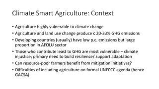 Climate Smart Agriculture: Context
• Agriculture highly vulnerable to climate change
• Agriculture and land use change produce c 20-33% GHG emissions
• Developing countries (usually) have low p.c. emissions but large
proportion in AFOLU sector
• Those who contribute least to GHG are most vulnerable – climate
injustice; primary need to build resilience/ support adaptation
• Can resource-poor farmers benefit from mitigation initiatives?
• Difficulties of including agriculture on formal UNFCCC agenda (hence
GACSA)
 