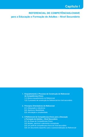 1. Enquadramento e Processo de Construção do Referencial
de Competências-Chave
1.1. Breve enquadramento do Referencial
1.2. O processo de construção do Referencial de nível secundário
2. Princípios Orientadores do Referencial
2.1. Adequação e relevância
2.2. Abertura e flexibilidade
2.3. Articulação e complexidade
3. O Referencial de Competências-Chave para a Educação
e Formação de Adultos – Nível Secundário
3.1. As Áreas de Competências-Chave
3.2. Modelo, estrutura e elementos conceptuais
3.3. Um perfil de competências-chave de nível secundário
3.4. Um documento específico para a operacionalização do Referencial
Capítulo I
REFERENCIAL DE COMPETÊNCIAS-CHAVE
para a Educação e Formação de Adultos – Nível Secundário
 