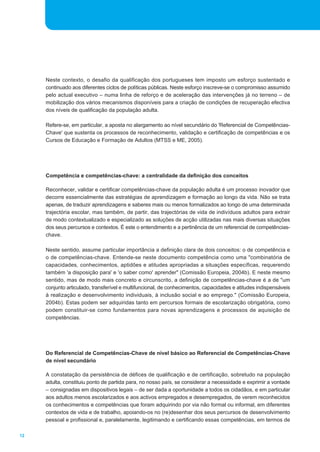 12
Neste contexto, o desafio da qualificação dos portugueses tem imposto um esforço sustentado e
continuado aos diferentes ciclos de políticas públicas. Neste esforço inscreve-se o compromisso assumido
pelo actual executivo _ numa linha de reforço e de aceleração das intervenções já no terreno _ de
mobilização dos vários mecanismos disponíveis para a criação de condições de recuperação efectiva
dos níveis de qualificação da população adulta.
Refere-se, em particular, a aposta no alargamento ao nível secundário do 'Referencial de Competências-
Chave' que sustenta os processos de reconhecimento, validação e certificação de competências e os
Cursos de Educação e Formação de Adultos (MTSS e ME, 2005).
Competência e competências-chave: a centralidade da definição dos conceitos
Reconhecer, validar e certificar competências-chave da população adulta é um processo inovador que
decorre essencialmente das estratégias de aprendizagem e formação ao longo da vida. Não se trata
apenas, de traduzir aprendizagens e saberes mais ou menos formalizados ao longo de uma determinada
trajectória escolar, mas também, de partir, das trajectórias de vida de indivíduos adultos para extrair
de modo contextualizado e especializado as soluções de acção utilizadas nas mais diversas situações
dos seus percursos e contextos. É este o entendimento e a pertinência de um referencial de competências-
chave.
Neste sentido, assume particular importância a definição clara de dois conceitos: o de competência e
o de competências-chave. Entende-se neste documento competência como uma "combinatória de
capacidades, conhecimentos, aptidões e atitudes apropriadas a situações específicas, requerendo
também 'a disposição para' e 'o saber como' aprender" (Comissão Europeia, 2004b). E neste mesmo
sentido, mas de modo mais concreto e circunscrito, a definição de competências-chave é a de "um
conjunto articulado, transferível e multifuncional, de conhecimentos, capacidades e atitudes indispensáveis
à realização e desenvolvimento individuais, à inclusão social e ao emprego." (Comissão Europeia,
2004b). Estas podem ser adquiridas tanto em percursos formais de escolarização obrigatória, como
podem constituir-se como fundamentos para novas aprendizagens e processos de aquisição de
competências.
Do Referencial de Competências-Chave de nível básico ao Referencial de Competências-Chave
de nível secundário
A constatação da persistência de défices de qualificação e de certificação, sobretudo na população
adulta, constituiu ponto de partida para, no nosso país, se considerar a necessidade e exprimir a vontade
_ consignadas em dispositivos legais _ de ser dada a oportunidade a todos os cidadãos, e em particular
aos adultos menos escolarizados e aos activos empregados e desempregados, de verem reconhecidos
os conhecimentos e competências que foram adquirindo por via não formal ou informal, em diferentes
contextos de vida e de trabalho, apoiando-os no (re)desenhar dos seus percursos de desenvolvimento
pessoal e profissional e, paralelamente, legitimando e certificando essas competências, em termos de
 