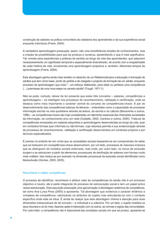 16
construção de saberes na prática comunitária de cidadania dos aprendentes e da sua experiência social
enquanto indivíduos (Freire, 2004).
A verdadeira aprendizagem pressupõe, assim, não uma transferência simples de conhecimentos, mas
a criação de possibilidades para que se produza e construa, apreendendo o que é mais significativo.
Tal, remete para experiências e práticas de sentido ao longo da vida dos aprendentes, que adquirem
necessariamente um significado temporal e espacialmente diversificado, de acordo com a singularidade
de cada história de vida, envolvendo uma aprendizagem projectiva e, também, diferentes tempos de
aprendizagem (Freire, 2004).
Esta abordagem ganha ainda mais sentido no desenho de um Referencial para a educação e formação de
adultos que tem como base, ponto de partida e de chegada o projecto de formação de um adulto, enquanto
processo de aprendizagem que inclui "...um esforço deliberado, para obter ou perfazer uma competência
(....) premissas de uma nova etapa na carreira adulta" (Tough, 1971:1).
Não se pode, contudo, deixar de ter presente que estes três conceitos _ saberes, competências e
aprendizagens _ se interligam nos processos de reconhecimento, validação e certificação, onde se
destaca como mais importante o carácter central do conceito de competências-chave. A par do
desenvolvimento das competências básicas de literacia _ entendidas como a capacidade de processar
informação escrita na vida quotidiana através da leitura, da escrita e do cálculo (Benavente e outros,
1996) _ as competências-chave são hoje consideradas um elemento essencial das chamadas sociedades
da informação, do conhecimento e/ou em rede (Castells, 2002; Cardoso e outros, 2005). Trata-se de
competências enraizadas em saberes adquiridos e aprendizagens desenvolvidas ao longo da vida, quer
em contextos formais quer informais ou não-formais, cuja natureza permite a sua evidencicação através
de processos de reconhecimento, validação e certificação desenvolvidos em contextos próprios e por
técnicos especializados.
É preciso no entanto ter em conta que as sociedades actuais baseando-se em componentes de saber
que se traduzem em competências-chave desenvolvem, por um lado, processos de natureza inclusiva
que as distinguem de modelos sociais anteriores, mas onde, por outro lado, os riscos de exclusão
surgem e se estruturam a partir de elementos processuais de decifração de saberes com formas muito
mais voláteis. Isso traduz-se por exemplo na dimensão processual da exclusão social identificada como
literexclusão (Gomes, 2003, 2005).
Reconhecer e validar competências
O processo de identificar, reconhecer e atribuir valor às competências do adulto não é um processo
objectivo e neutro, ele é parte integrante do processo de estruturação social e tem um papel activo
nessa estruturação. Esta assunção pressupõe uma aproximação à abordagem sistémica de competência,
tal como Ana Luísa Pires (2005) a apresenta. Tal abordagem que evidencia o carácter dinâmico e
complexo de competência, valorizando os atributos do sujeito mas articulando-os com o contexto
específico onde este se situa. É ainda de realçar que esta abordagem chama a atenção para duas
dimensões indissociáveis de tal conceito _ a individual e a colectiva. Por um lado, o sujeito mobiliza os
seus recursos e os do meio, fazendo apelo à interacção com os outros, as normas e regras das comunidades.
Por outro lado, a competência não é dissociável das condições sociais em que se produz, apoiando-se
 