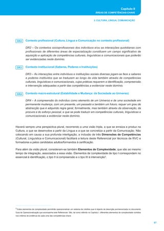 Capítulo II
ÁREAS DE COMPETÊNCIAS-CHAVE
67
3. CULTURA, LÍNGUA, COMUNICAÇÃO
Contexto profissional (Cultura, Língua e Comunicação no contexto profissional)
DR2 – Os contextos socioprofissionais dos indivíduos e/ou as interacções quotidianas com
profissionais de diferentes áreas de especialização constituem um campo significativo de
aquisição e aplicação de competências culturais, linguísticas e comunicacionais que poderão
ser evidenciadas neste domínio.
Contexto institucional (Saberes, Poderes e Instituições)
DR3 – As interacções entre indivíduos e instituições sociais diversas jogam-se face a saberes
e poderes instituídos que se traduzem ao longo da vida também através de competências
culturais, linguísticas e comunicacionais, cujas práticas requerem a identificação, compreensão
e intervenção adequadas a partir das competências a evidenciar neste domínio.
Contexto macro-estrutural (Estabilidade e Mudança: da Sociedade ao Universo)
DR4 – A compreensão do indivíduo como elemento de um Universo e de uma sociedade em
permanente mudança, com um presente, um passado e também um futuro, requer um grau de
abstracção que é adquirido regra geral, formalmente, mas também através da observação, da
procura e do esforço pessoal, e que se pode traduzir em competências culturais, linguísticas e
comunicacionais a evidenciar neste domínio.
Haverá sempre uma perspectiva plural, recorrendo a uma visão tripla, a que se enraiza e produz na
Cultura, a que se desenvolve a partir da Língua e a que se concretiza a partir da Comunicação. Não
colocando em causa a sua profunda interligação, a inclusão de três Dimensões de Competências
(Cultural, Linguística e Comunicacional) facilitará a leitura deste Referencial por técnicos de RVC e
formadores e pelos candidatos adultos/formandos à certificação.
Para além da visão plural, consideram-se também Elementos de Complexidade, que são ao mesmo
tempo de integração, associados a essa visão. Elementos de complexidade de tipo I correspondem no
essencial à identificação, o tipo II à compreensão e o tipo III à intervenção3.
DR2
DR3
DR4
3 Estes elementos de complexidade permitirão operacionalizar um sistema de créditos que é objecto de descrição pormenorizada no documento
Guia de Operacionalização que acompanha este Referencial. São, tal como referido no Capítulo I, diferentes elementos de complexidade contidos
nos critérios de evidência de cada uma das competências-chave.
 