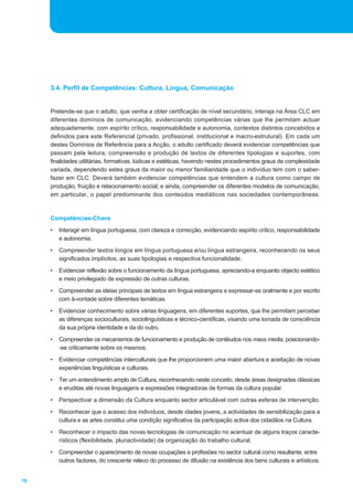 78
Pretende-se que o adulto, que venha a obter certificação de nível secundário, interaja na Área CLC em
diferentes domínios de comunicação, evidenciando competências várias que lhe permitam actuar
adequadamente, com espírito crítico, responsabilidade e autonomia, contextos distintos concebidos e
definidos para este Referencial (privado, profissional, institucional e macro-estrutural). Em cada um
destes Domínios de Referência para a Acção, o adulto certificado deverá evidenciar competências que
passam pela leitura, compreensão e produção de textos de diferentes tipologias e suportes, com
finalidades utilitárias, formativas, lúdicas e estéticas, havendo nestes procedimentos graus de complexidade
variada, dependendo estes graus da maior ou menor familiaridade que o indivíduo tem com o saber-
fazer em CLC. Deverá também evidenciar competências que entendem a cultura como campo de
produção, fruição e relacionamento social; e ainda, compreender os diferentes modelos de comunicação,
em particular, o papel predominante dos conteúdos mediáticos nas sociedades contemporâneas.
Competências-Chave
• Interagir em língua portuguesa, com clareza e correcção, evidenciando espírito crítico, responsabilidade
e autonomia.
• Compreender textos longos em língua portuguesa e/ou língua estrangeira, reconhecendo os seus
significados implícitos, as suas tipologias e respectiva funcionalidade.
• Evidenciar reflexão sobre o funcionamento da língua portuguesa, apreciando-a enquanto objecto estético
e meio privilegiado de expressão de outras culturas.
• Compreender as ideias principais de textos em língua estrangeira e expressar-se oralmente e por escrito
com à-vontade sobre diferentes temáticas.
• Evidenciar conhecimento sobre várias linguagens, em diferentes suportes, que lhe permitam perceber
as diferenças socioculturais, sociolinguísticas e técnico-científicas, visando uma tomada de consciência
da sua própria identidade e da do outro.
• Compreender os mecanismos de funcionamento e produção de contéudos nos mass media, posicionando-
-se criticamente sobre os mesmos.
• Evidenciar competências interculturais que lhe proporcionem uma maior abertura e aceitação de novas
experiências linguísticas e culturais.
• Ter um entendimento amplo de Cultura, reconhecendo neste conceito, desde áreas designadas clássicas
e eruditas até novas linguagens e expressões integradoras de formas da cultura popular.
• Perspectivar a dimensão da Cultura enquanto sector articulável com outras esferas de intervenção.
• Reconhecer que o acesso dos indivíduos, desde idades jovens, a actividades de sensibilização para a
cultura e as artes constitui uma condição significativa da participação activa dos cidadãos na Cultura.
• Reconhecer o impacto das novas tecnologias de comunicação no acentuar de alguns traços caracte-
rísticos (flexibilidade, pluriactividade) da organização do trabalho cultural.
• Compreender o aparecimento de novas ocupações e profissões no sector cultural como resultante, entre
outros factores, do crescente relevo do processo de difusão na existência dos bens culturais e artísticos.
3.4. Perfil de Competências: Cultura, Língua, Comunicação
 