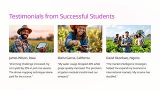 Testimonials from Successful Students
James Wilson, Iowa
"eFarming Challenge increased my
corn yield by 35% in just one season.
The drone mapping techniques alone
paid for the course."
Maria Garcia, California
"My water usage dropped 40% while
grape quality improved. The precision
irrigation module transformed our
vineyard."
David Okonkwo, Nigeria
"The market intelligence strategies
helped me expand my business to
international markets. My income has
doubled."
 