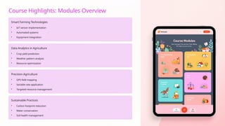 Course Highlights: Modules Overview
Smart Farming Technologies
• IoT sensor implementation
• Automated systems
• Equipment integration
Data Analytics in Agriculture
• Crop yield prediction
• Weather pattern analysis
• Resource optimization
Precision Agriculture
• GPS field mapping
• Variable rate application
• Targeted resource management
Sustainable Practices
• Carbon footprint reduction
• Water conservation
• Soil health management
 