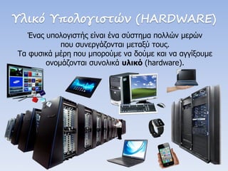 Υλικό Υπολογιστών (HARDWARE) 
Ένας υπολογιστής είναι ένα σύστημα πολλών μερών 
που συνεργάζονται μεταξύ τους. 
Τα φυσικά μέρη που μπορούμε να δούμε και να αγγίξουμε ονομάζονται συνολικά υλικό (hardware).  