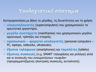 Υπολογιστικό σύστημα 
Κατηγοριοποίηση με βάση το μέγεθος, τις δυνατότητες και τη χρήση: (supercomputers) που χρησιμοποιούν τα ερευνητικά εργαστήρια. (mainframes) που χρησιμοποιούν μεγάλοι οργανισμοί, τράπεζες και εταιρείες (personal computers – PC, laptops, netbooks, ultrabooks) (smartphones) και (tablets) (π.χ. SMART τηλεοράσεις και ρολόγια) αλλά και οι συσκευές που ενσωματώνουν «ευφυΐα» (προγραμματιζόμενες ηλεκτρικές συσκευές, αυτοκίνητα).  