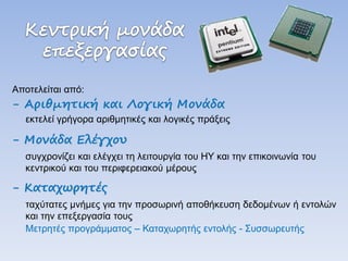 Αποτελείται από: 
- Αριθμητική και Λογική Μονάδα 
εκτελεί γρήγορα αριθμητικές και λογικές πράξεις 
- Μονάδα Ελέγχου 
συγχρονίζει και ελέγχει τη λειτουργία του ΗΥ και την επικοινωνία του κεντρικού και του περιφερειακού μέρους 
- Καταχωρητές 
ταχύτατες μνήμες για την προσωρινή αποθήκευση δεδομένων ή εντολών και την επεξεργασία τους 
Μετρητές προγράμματος – Καταχωρητής εντολής - Συσσωρευτής  