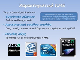 - Αρχιτεκτονική συνόλου εντολών Ποιες εντολές και ποιοι τύποι δεδομένων υποστηρίζονται από την ΚΜΕ 
Συχνότητα ονομάζουμε τον αριθμό των επαναλήψεων ενός γεγονότος στη μονάδα του χρόνου και μονάδα μέτρησης της είναι το Hz 
Ένας επεξεργαστής αξιολογείτε από: 
- Συχνότητα ρολογιού Ρυθμός εκτέλεσης εντολών 
- Μέγεθος λέξης Το πλήθος των bit που χρησιμοποιεί η ΚΜΕ  