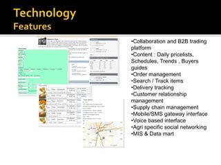 •Collaboration and B2B trading
platform
•Content : Daily pricelists,
Schedules, Trends , Buyers
guides
•Order management
•Search / Track items
•Delivery tracking
•Customer relationship
management
•Supply chain management
•Mobile/SMS gateway interface
•Voice based interface
•Agri specific social networking
•MIS & Data mart
 