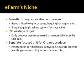    Growth through innovation and research
     Standardised weights , counts, bagging/packaging units
     Simple tagging/tracking system for traceability
   0% wastage target
     Daily produce waste converted to manure which can be
      sold back
   Separate focused unit for Organic produce
     Assistance in certification & cultivation, separate logistics
      ,creating awareness to promote demand etc.,
 