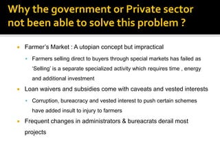 Why the government or Private sector
not been able to solve this problem ?

    Farmer‟s Market : A utopian concept but impractical
      Farmers selling direct to buyers through special markets has failed as
       „Selling‟ is a separate specialized activity which requires time , energy
       and additional investment
    Loan waivers and subsidies come with caveats and vested interests
      Corruption, bureacracy and vested interest to push certain schemes
       have added insult to injury to farmers
    Frequent changes in administrators & bureacrats derail most
     projects
 