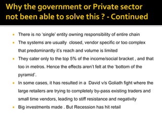 Why the government or Private sector
not been able to solve this ? - Continued

    There is no „single‟ entity owning responsibility of entire chain
    The systems are usually closed, vendor specific or too complex
     that predominantly it‟s reach and volume is limited
    They cater only to the top 5% of the income/social bracket , and that
     too in metros. Hence the effects aren‟t felt at the „bottom of the
     pyramid‟.
    In some cases, it has resulted in a David v/s Goliath fight where the
     large retailers are trying to completely by-pass existing traders and
     small time vendors, leading to stiff resistance and negativity
    Big investments made . But Recession has hit retail
 