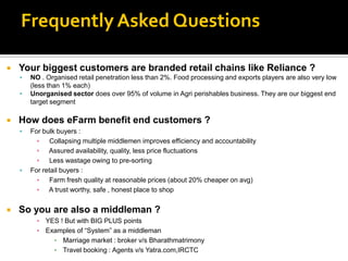 Frequently Asked Questions

   Your biggest customers are branded retail chains like Reliance ?
       NO . Organised retail penetration less than 2%. Food processing and exports players are also very low
        (less than 1% each)
       Unorganised sector does over 95% of volume in Agri perishables business. They are our biggest end
        target segment

   How does eFarm benefit end customers ?
       For bulk buyers :
          ▪ Collapsing multiple middlemen improves efficiency and accountability
          ▪ Assured availability, quality, less price fluctuations
          ▪ Less wastage owing to pre-sorting
       For retail buyers :
          ▪ Farm fresh quality at reasonable prices (about 20% cheaper on avg)
          ▪ A trust worthy, safe , honest place to shop


   So you are also a middleman ?
          ▪ YES ! But with BIG PLUS points
          ▪ Examples of “System” as a middleman
              ▪ Marriage market : broker v/s Bharathmatrimony
              ▪ Travel booking : Agents v/s Yatra.com,IRCTC
 