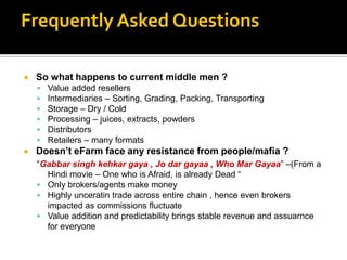 Frequently Asked Questions

   So what happens to current middle men ?
       Value added resellers
       Intermediaries – Sorting, Grading, Packing, Transporting
       Storage – Dry / Cold
       Processing – juices, extracts, powders
       Distributors
       Retailers – many formats
   Doesn’t eFarm face any resistance from people/mafia ?
    “Gabbar singh kehkar gaya , Jo dar gayaa , Who Mar Gayaa” –(From a
      Hindi movie – One who is Afraid, is already Dead “
     Only brokers/agents make money
     Highly unceratin trade across entire chain , hence even brokers
      impacted as commissions fluctuate
     Value addition and predictability brings stable revenue and assuarnce
      for everyone
 