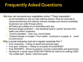 Frequently Asked Questions

 But how can someone buy vegetables online ? Thats impossible !
     Its not mandatory to use our web ordering feature. What we advocate is
      „advanced planning and ordering‟ reduces wastage and ensures availability.
      Customers can order through phone .
     All Orders get collated at our backoffice each day.
     Demand Supply prediction – Use statistical tools to „predict‟ demand from
      walkin and adhoc customers
     Current examples – Train, bus, movie tickets
     Gradual change in mindset – From walkin , to phone-in, to paper, to email
      to online forms
Why a social enterprise and not a regular corporate firm ?
    •   Pure corporates – Failing on greed and personal egos
    •   Pure govt. initiatives – Failing on corruption & bureaCRAZY
    •   Pure NGO/NPO – Driven by passion, but lack sustainability and governance
    •   Working for a social cause DOES NOT MEAN we need to be making LOSS
        The middle path : Social + Business goals
 