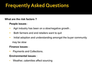 Frequently Asked Questions

What are the risk factors ?
   People issues :
      Agri industry has been on a slow/negative growth .
       Both farmers and end retailers want to quit
       Initial adoption and understanding amongst the buyer community
       may be slow
   Finance issues :
    Payments and Collections.
   Environmental issues :
   •   Weather, calamities affect sourcing
 