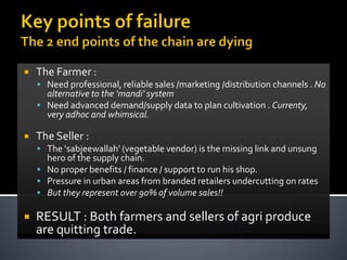    The Farmer :
     Need professional, reliable sales /marketing /distribution channels . No
      alternative to the ‘mandi’ system
     Need advanced demand/supply data to plan cultivation . Currenty,
      very adhoc and whimsical.

   The Seller :
     The ‘sabjeewallah’ (vegetable vendor) is the missing link and unsung
      hero of the supply chain.
     No proper benefits / finance / support to run his shop.
     Pressure in urban areas from branded retailers undercutting on rates
     But they represent over 90% of volume sales!!

   RESULT : Both farmers and sellers of agri produce
    are quitting trade.
 