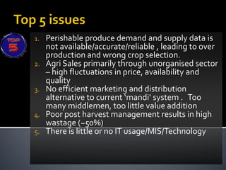 1.   Perishable produce demand and supply data is
     not available/accurate/reliable , leading to over
     production and wrong crop selection.
2.   Agri Sales primarily through unorganised sector
     – high fluctuations in price, availability and
     quality
3.   No efficient marketing and distribution
     alternative to current ‘mandi’ system . Too
     many middlemen, too little value addition
4.   Poor post harvest management results in high
     wastage (~50%)
5.   There is little or no IT usage/MIS/Technology
 