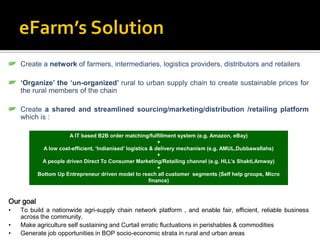 Create a network of farmers, intermediaries, logistics providers, distributors and retailers

    ‘Organize’ the ‘un-organized’ rural to urban supply chain to create sustainable prices for
    the rural members of the chain

    Create a shared and streamlined sourcing/marketing/distribution /retailing platform
    which is :

                       A IT based B2B order matching/fulfillment system (e.g. Amazon, eBay)
                                                              +
             A low cost-efficient, ‘Indianised’ logistics & delivery mechanism (e.g. AMUL,Dubbawallahs)
                                                              +
            A people driven Direct To Consumer Marketing/Retailing channel (e.g. HLL’s Shakti,Amway)
                                                              +
           Bottom Up Entrepreneur driven model to reach all customer segments (Self help groups, Micro
                                                          finance)



Our goal
•   To build a nationwide agri-supply chain network platform , and enable fair, efficient, reliable business
    across the community.
•   Make agriculture self sustaining and Curtail erratic fluctuations in perishables & commodities
•   Generate job opportunities in BOP socio-economic strata in rural and urban areas
 