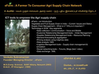 eFarm : A Farmer To Consumer Agri Supply Chain Network



 ICT tools to empower the Agri supply chain
                            eFarm – an Introduction
                            Vegetable and Fruit Supply Chain in India – Current Issues and Status
                            Supply Chain Management – What is it ? Why is it important ?
                            Technology in SCM : Key segments
                                 •Data collection / communication – Voice and Mobile
                                 •Customer Relationship Management tools – Order Management
                                 •Supplier Relationship Management tools – Resource Planning
                                 •Demand forecasting & aggregation
                                 •Pricing analysis using indg/tnau data
                                 •Data analysis / MIS
                                 •Logistics Management tools – Supply chain management &
                                 simulation
                                 •Social networking tools - Forums, Blogs (text / video)
                                 •Data exchange : XML


Venkata Subramanian
Founder/ Managing Director , eFarm

M.S (Comp. Science) , SUNY Albany, Newyork (2003)
B.Arch , IIT Kharagpur (1995)
 